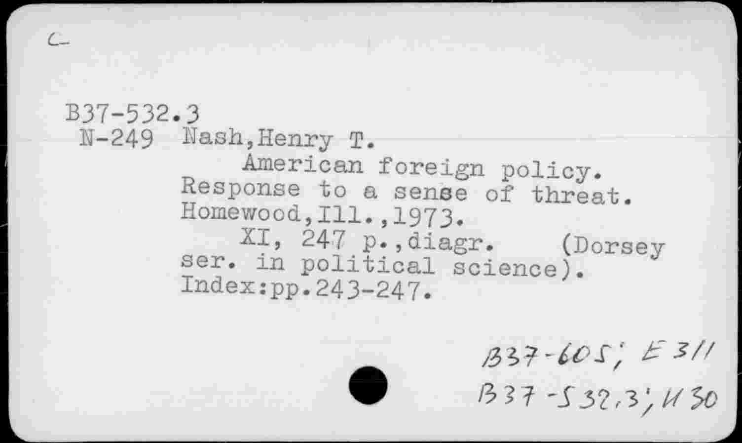 ﻿L-
B37-532.3
N-249 Nash,Henry T.
American foreign policy.
Response to a sense of threat. Homewood,111.,1973.
XI, 247 p.,diagr. (Dorsey ser. m political science). Index:pp.243-247.
323^^0